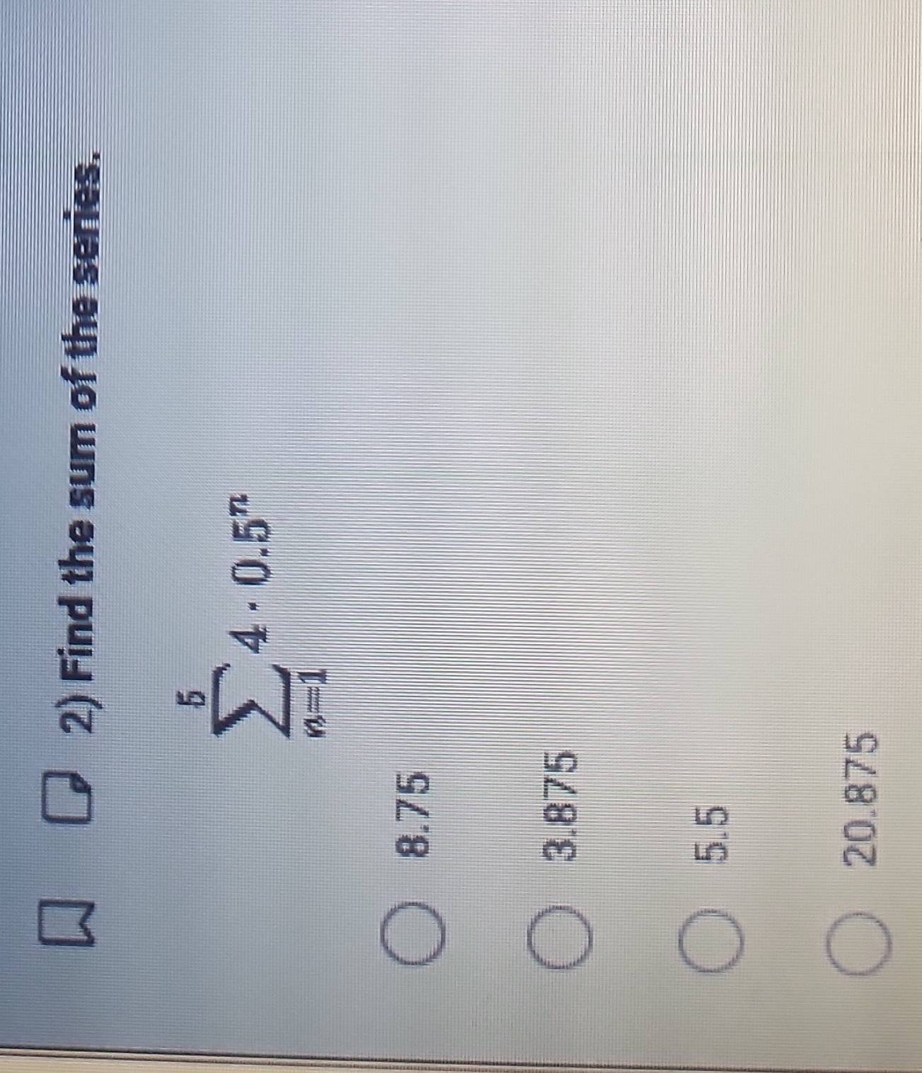 Find the sum of the series.
sumlimits _(n=1)^54· 0.5^n
8.75
3.875
5.5
20.875