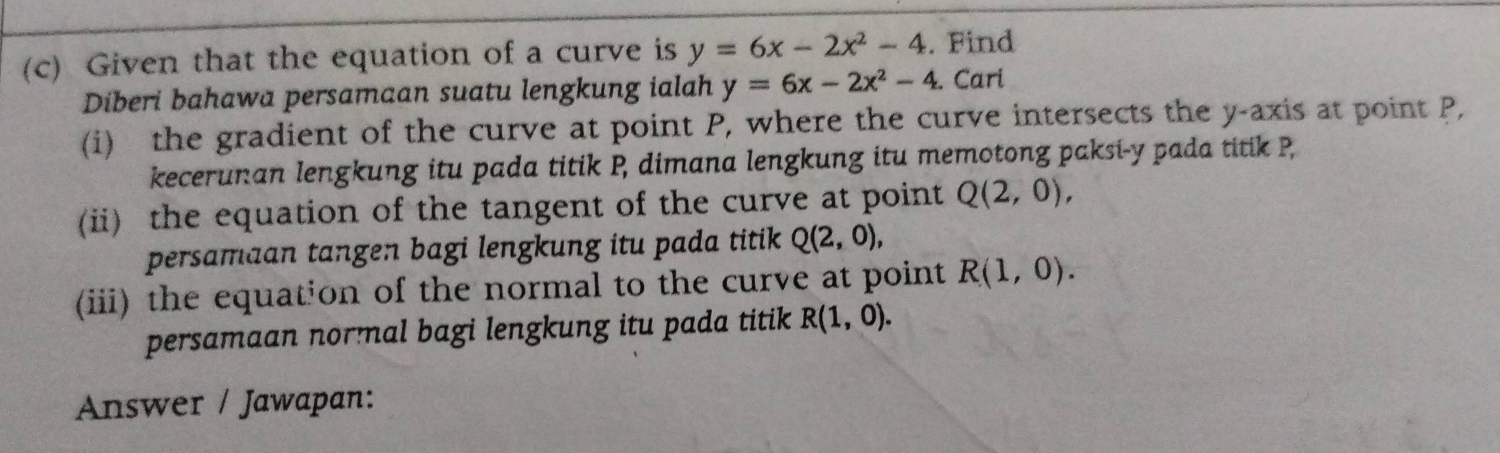 Given that the equation of a curve is y=6x-2x^2-4. Find 
Diberi bahawa persamaan suatu lengkung ialah y=6x-2x^2-4. Cari 
(i) the gradient of the curve at point P, where the curve intersects the y-axis at point P, 
kecerunan lengkung itu pada titik P, dimana lengkung itu memotong paksi- y pada titik P
(ii) the equation of the tangent of the curve at point Q(2,0), 
persamaan tangen bagi lengkung itu pada titik Q(2,0), 
(iii) the equation of the normal to the curve at point R(1,0). 
persamaan normal bagi lengkung itu pada titik R(1,0). 
Answer / Jawapan: