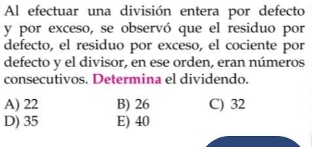 Al efectuar una división entera por defecto
y por exceso, se observó que el residuo por
defecto, el residuo por exceso, el cociente por
defecto y el divisor, en ese orden, eran números
consecutivos. Determina el dividendo.
A) 22 B) 26 C) 32
D) 35 E) 40