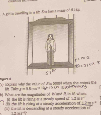 could be inere 
. A girl is traveft. She has a mass of 51 kg. 
Figure 6 
(a) Explain why the value of R is 500N when she enters the 
lift. Take g=9.8ms^(-2)
b) What are the magnitudes of W and R, in N, when: 
(i) the lift is rising at a steady speed of 1.2ms^(-1)
(ii) the lift is rising at a steady acceleration of 1.2ms^(-2)
(iii) the lift is descending at a steady acceleration of
1.2ms^(-2) ?