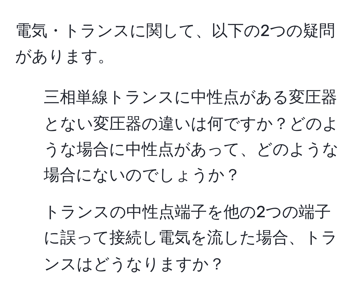 電気・トランスに関して、以下の2つの疑問があります。  
1. 三相単線トランスに中性点がある変圧器とない変圧器の違いは何ですか？どのような場合に中性点があって、どのような場合にないのでしょうか？  
2. トランスの中性点端子を他の2つの端子に誤って接続し電気を流した場合、トランスはどうなりますか？