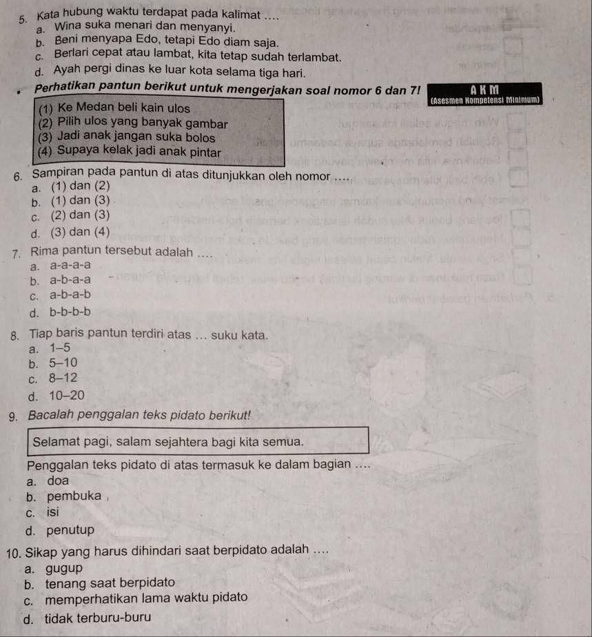 Kata hubung waktu terdapat pada kalimat …
a. Wina suka menari dan menyanyi.. Beni menyapa Edo, tetapi Edo diam saja.. Berlari cepat atau lambat, kita tetap sudah terlambat.
d. Ayah pergi dinas ke luar kota selama tiga hari.
Perhatikan pantun berikut untuk mengerjakan soal nomor 6 dan 7! AKM
(1) Ke Medan beli kain ulos (Asesmen Kompetensi Minimum)
(2) Pilih ulos yang banyak gambar
(3) Jadi anak jangan suka bolos
(4) Supaya kelak jadi anak pintar
6. Sampiran pada pantun di atas ditunjukkan oleh nomor ....
a. (1) dan (2)
b. (1) dan (3)
c. (2) dan (3)
d. (3) dan (4)
7. Rima pantun tersebut adalah ….
a. a-a-a-a
b. a-b-a-a
C. a-b-a-b
d. b-b-b-b
8. Tiap baris pantun terdiri atas ... suku kata.
a. 1-5
b. 5-10
C. 8-12
d. 10-20
9. Bacalah penggalan teks pidato berikut!
Selamat pagi, salam sejahtera bagi kita semua.
Penggalan teks pidato di atas termasuk ke dalam bagian ....
a. doa
b. pembuka
c. isi
d. penutup
10. Sikap yang harus dihindari saat berpidato adalah ....
a. gugup
b. tenang saat berpidato
c. memperhatikan lama waktu pidato
d. tidak terburu-buru