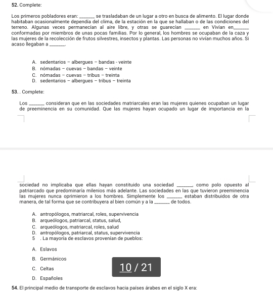 Complete:
Los prímeros pobladores eran: _se trasladaban de un lugar a otro en busca de alimento. El lugar donde
habitaban ocasionalmente dependía del clima, de la estación en la que se hallaban o de las condiciones del
terreno. Algunas veces permanecían al aire libre, y otras se guarecían _en Vivian en_
conformadas por miembros de unas pocas familias. Por lo general, los hombres se ocupaban de la caza y
las mujeres de la recolección de frutos silvestres, insectos y plantas. Las personas no vivían muchos años. Si
acaso llegaban a_ 1
A. sedentarios - albergues - bandas - veinte
B. nómadas - cuevas - bandas - veinte
C. nómadas - cuevas - tribus - treinta
D. sedentarios - albergues - tribus - treinta
53. . Complete:
Los _consideran que en las sociedades matriarcales eran las mujeres quienes ocupaban un lugar
de preeminencia en su comunidad. Que las mujeres hayan ocupado un lugar de importancia en la
sociedad no implicaba que ellas hayan constituido una sociedad _como polo opuesto al
patriarcado que predominaría milenios más adelante. Las sociedades en las que tuvieron preeminencia
las mujeres nunca oprimieron a los hombres. Simplemente los _estaban distríbuídos de otra
manera, de tal forma que se contribuvera al bien común y a la _de todos.
A. antropólogos, matriarcal, roles, supervivencia
B. arqueólogos, patriarcal, status, salud,
C. arqueólogos, matriarcal, roles, salud
D. antropólogos, patriarcal, status, supervivencia
5 . La mayoría de esclavos provenían de pueblos:
A. Eslavos
B. Germánicos
C. Celtas 10 / 21
D. Españoles
54. El principal medio de transporte de esclavos hacia países árabes en el siglo X era: