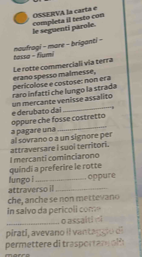 OSSERVA la carta e 
completa il testo con 
le seguenti párole. 
naufragi - mare - briganti - 
tassa - fiumi 
Le rotte commerciali via terra 
erano spesso malmesse, 
pericolose e costose: non era 
raro infatti che lungo la strada 
un mercante venisse assalito 
e derubato dai 
_ 
oppure che fosse costretto 
a pagare una 
_ 
al sovrano o a un signore per 
attraversare i suoi territori. 
I mercanti cominciarono 
quíndi a preferire le rotte 
lungo i _oppure 
attraverso il_ 
che, anche se non mettevano 
in salvo da pericoli com 
_o assa(ti di 
pirati, avevano il vantaggio di 
permettere di trasportare oiù 
marro