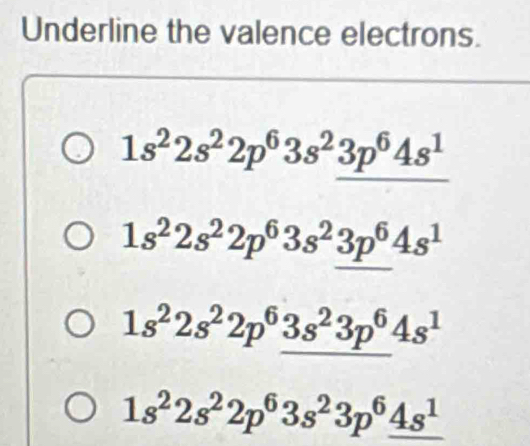 Underline the valence electrons.
1s^22s^22p^63s^23p^64s^1
1s^22s^22p^63s^23p^64s^1
1s^22s^22p^63s^23p^64s^1
1s^22s^22p^63s^23p^6_ 4s^1