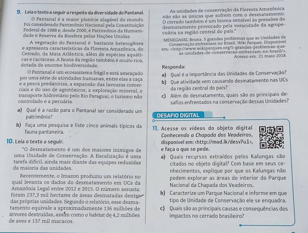 Leia o texto a seguir a respeito da diversidade do Pantanal. As unidades de conservação da Floresta Amazônica
O Pantanal é a maior planície alagável do mundo. são são as únicas que sofrem com o desmatamento.
Foi considerado Patrimônio Nacional pela Constituição O cerrado também é um bioma sensível às pressões do
Federal de 1988 e, desde 2000, é Patrimônio da Humani- desmatamento provocado pela voracidade da agrope-
dade e Reserva da Biosfera pelas Nações Unidas. cuária na região central do país."
A vegetação do Pantanal é bastante heterogênea MENEGASSI, Bruna. 5 grandes problemas que as Unidades de
Conservação enfrentam no Brasil. Wiki Parques. Disponível
e apresenta características da Floresta Amazônica, do em:.
Acesso em: 21 maio 2018.
cas e cactáceas. A fauna da região também é muito rica,
dotada de enorme biodiversidade. Responda:
O Pantanal é um ecossistema frágil e está ameaçado
por uma série de atividades humanas, entre elas a caça a) Qual é a importância das Unidades de Conservação?
e a pesca predatórias, a expansão das lavouras comer- b) Que atividade vem causando desmatamento nas UCs
ciais e do uso de agrotóxicos, a exploração mineral, o da região central do pais?
transporte hidroviário pelo Rio Paraguai, o turismo não c) Além do desmatamento, quais são os principais de-
controlado e a pecuária. safios enfrentados na conservação dessas Unidades?
a) Qual é a razão para o Pantanal ser considerado um
patrimônio? DESAFIO DIGITAL
b) Faça uma pesquisa e liste cinco animais típicos da 11. Acesse os vídeos do objeto digital
fauna pantaneira.
Conhecendo a Chapada dos Veadeiros,
10. Leia o texto a seguir. disponível em: ,
“O desmatamento é um dos maiores inimigos de e faça o que se pede.
uma Unidade de Conservação. A fiscalização é uma a) Quais recursos extraídos pelos Kalungas são
tarefa difícil, ainda mais diante das equipes reduzidas citados no objeto digital? Com base em seus co-
da maioria das unidades.
nhecimentos, explique por que os Kalungas não
Recentemente, o Imazon produziu um relatório no podem explorar as áreas do interior do Parque
qual levanta os dados do desmatamento em UCs da Nacional da Chapada dos Veadeiros.
Amazônia Legal entre 2012 e 2015. O número assusta:
foram 237,3 mil hectares de áreas desmatadas dentre b) Caracterize um Parque Nacional e informe em que
das próprias unidades. Segundo o relatório, esse desma- tipo de Unidade de Conservação ele se enquadra.
tamento equivale a aproximadamente 136 milhões de c) Quais são as principais causas e consequências dos
árvores destruídas, assľm como o habitat de 4,2 milhões impactos no cerrado brasileiro?
de aves e 137 mil macacos.