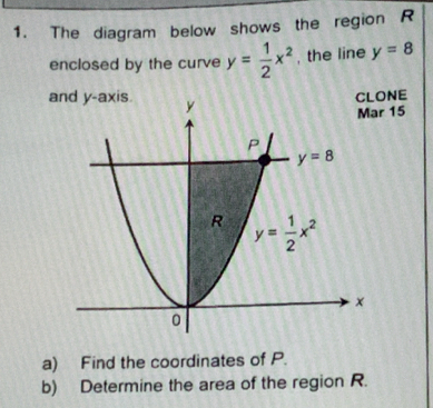 The diagram below shows the region R
enclosed by the curve y= 1/2 x^2 , the line y=8
and y-axis
NE
15
a) Find the coordinates of P.
b) Determine the area of the region R.