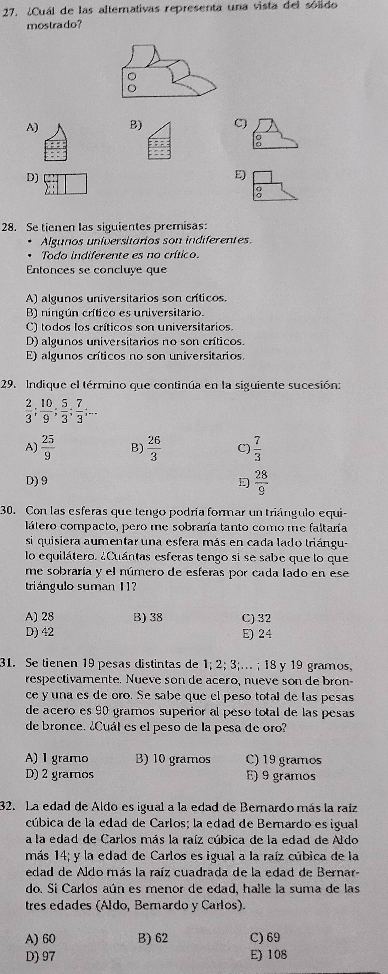 ¿Cuál de las alternativas representa una vista del sólido
mostrado?
A)
B)
C)

D)
E)
2
28. Se tienen las siguientes premisas:
Algunos universitarios son indiferentes.
Todo indiferente es no crítico.
Entonces se concluye que
A) algunos universitarios son críticos.
B) ningún crítico es universitario.
C) todos los críticos son universitarios.
D) algunos universitarios no son críticos.
E) algunos críticos no son universitarios.
29. Indique el término que continúa en la siguiente sucesión:
 2/3 ; 10/9 ; 5/3 ; 7/3 ;...
A)  25/9   26/3  C)  7/3 
B)
D) 9 E)  28/9 
30. Con las esferas que tengo podría formar un triángulo equi-
látero compacto, pero me sobraría tanto como me faltaría
si quisiera aumentar una esfera más en cada lado triángu-
lo equilátero. ¿Cuántas esferas tengo si se sabe que lo que
me sobraría y el número de esferas por cada lado en ese
triángulo suman 11?
A) 28 B) 38 C) 32
D) 42 E) 24
31. Se tienen 19 pesas distintas de 1; 2; 3;… ; 18 y 19 gramos,
respectivamente. Nueve son de acero, nueve son de bron-
ce y una es de oro. Se sabe que el peso total de las pesas
de acero es 90 gramos superior al peso total de las pesas
de bronce. ¿Cuál es el peso de la pesa de oro?
A) 1 gramo B) 10 gramos C)19 gramos
D) 2 gramos E) 9 gramos
32. La edad de Aldo es igual a la edad de Bernardo más la raíz
cúbica de la edad de Carlos; la edad de Bernardo es igual
a la edad de Carlos más la raíz cúbica de la edad de Aldo
más 14; y la edad de Carlos es igual a la raíz cúbica de la
edad de Aldo más la raíz cuadrada de la edad de Bernar-
do. Si Carlos aún es menor de edad, halle la suma de las
tres edades (Áldo, Bernardo y Carlos).
A) 60 B) 62 C) 69
D) 97 E) 108