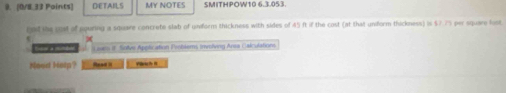 [0/E.33 Points] DETAILS MY NOTES SMITHPOW10 6.3.053 
ind the pust of aquring a square concrete slab of unform thickness with sides of 45 ft if the cost (at that uniform thickness) is $7.7% per square fost 
Edor a minbed i sm if Sollve Application Problers, involiving Area Calculations 
Need Hetp? Rad=