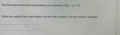 Find the slope of the line represented by the equation of 4x-y=8. 
(Enter the value of the slope below. Use the slash symbol (/) for any fractions needed.)