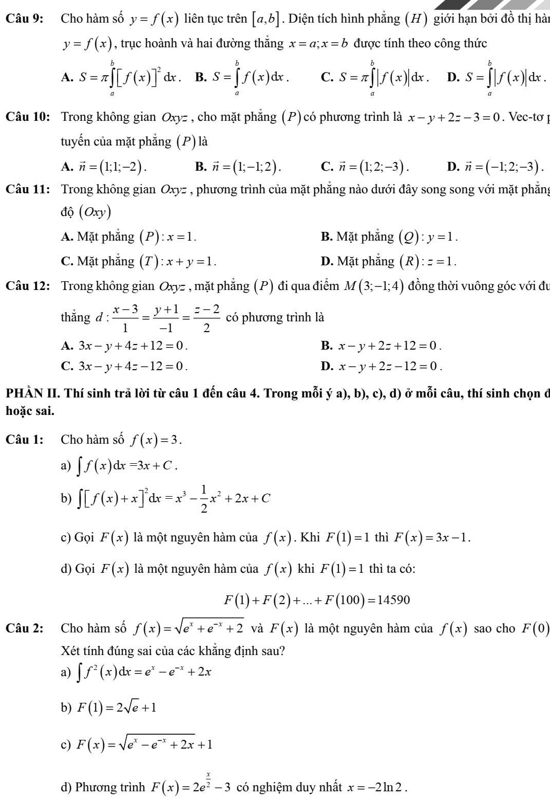 Cho hàm số y=f(x) liên tục trên [a,b]. Diện tích hình phẳng (H) giới hạn bởi đồ thị hàn
y=f(x) , trục hoành và hai đường thắng x=a;x=b được tính theo công thức
A. S=π ∈tlimits _a^(b[f(x)]^2)dx B. S=∈tlimits _a^(bf(x)dx. C. S=π ∈tlimits _a^b|f(x)|dx. D. S=∈tlimits _a^b|f(x)|dx.
Câu 10: Trong không gian Oxyz , cho mặt phẳng (P)có phương trình là x-y+2z-3=0. Vec-tơ 
tuyến của mặt phẳng (P) là
A. vector n)=(1;1;-2). B. vector n=(1;-1;2). C. vector n=(1;2;-3). D. vector n=(-1;2;-3).
Câu 11: Trong không gian Oxyz , phương trình của mặt phẳng nào dưới đây song song với mặt phẳng
độ (Oxy)
A. Mặt phẳng (P): x=1. B. Mặt phẳng (Q):y=1.
C. Mặt phẳng (T) :x+y=1. D. Mặt phẳng (R):z=1.
Câu 12: Trong không gian Oxyz , mặt phẳng (P) đi qua điểm M(3;-1;4) đồng thời vuông góc với đu
thắng d :  (x-3)/1 = (y+1)/-1 = (z-2)/2  có phương trình là
A. 3x-y+4z+12=0. B. x-y+2z+12=0.
C. 3x-y+4z-12=0. D. x-y+2z-12=0.
PHÀN II. Thí sinh trã lời từ câu 1 đến câu 4. Trong mỗi ý a), b), c), d) ở mỗi câu, thí sinh chọn đ
hoặc sai.
Câu 1: Cho hàm số f(x)=3.
a) ∈t f(x)dx=3x+C.
b) ∈t [f(x)+x]^2dx=x^3- 1/2 x^2+2x+C
c) Gọi F(x) là một nguyên hàm của f(x). Khi F(1)=1 thì F(x)=3x-1.
d) Gọi F(x) là một nguyên hàm của f(x) khi F(1)=1 thì ta có:
F(1)+F(2)+...+F(100)=14590
Câu 2: Cho hàm số f(x)=sqrt(e^x+e^(-x)+2) và F(x) là một nguyên hàm của f(x) sao cho F(0)
Xét tính đúng sai của các khẳng định sau?
a) ∈t f^2(x)dx=e^x-e^(-x)+2x
b) F(1)=2sqrt(e)+1
c) F(x)=sqrt(e^x-e^(-x)+2x)+1
d) Phương trình F(x)=2e^(frac x)2-3 có nghiệm duy nhất x=-2ln 2.