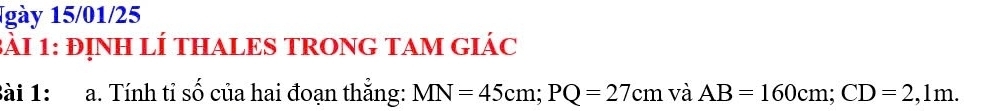 1gày 15/01/25 
3àI 1: đỊNH LÍ THALES TRONG TAM GIáC 
Bài 1: a. Tính tỉ số của hai đoạn thắng: MN=45cm; PQ=27cm và AB=160cm; CD=2,1m.