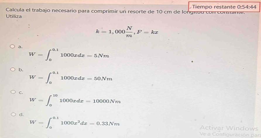 Tiempo restante 0:54:44 
Calcula el trabajo necesario para comprimir un resorte de 10 cm de longituo con constante.
Utiliza
、
k=1,000 N/m , F=kx
a.
W=∈t _0^((0.1)1000xdx=5Nm
b.
W=∈t _0^(0.1)1000xdx=50Nm
C.
W=∈t _0^(10)1000xdx=10000Nm
d.
W=∈t _0^(0.1)1000x^2)dx=0.33Nm
Activar Windows
Ve a Configuración par