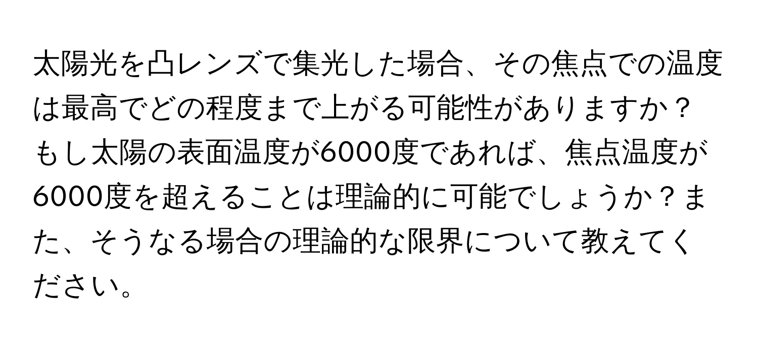 太陽光を凸レンズで集光した場合、その焦点での温度は最高でどの程度まで上がる可能性がありますか？もし太陽の表面温度が6000度であれば、焦点温度が6000度を超えることは理論的に可能でしょうか？また、そうなる場合の理論的な限界について教えてください。