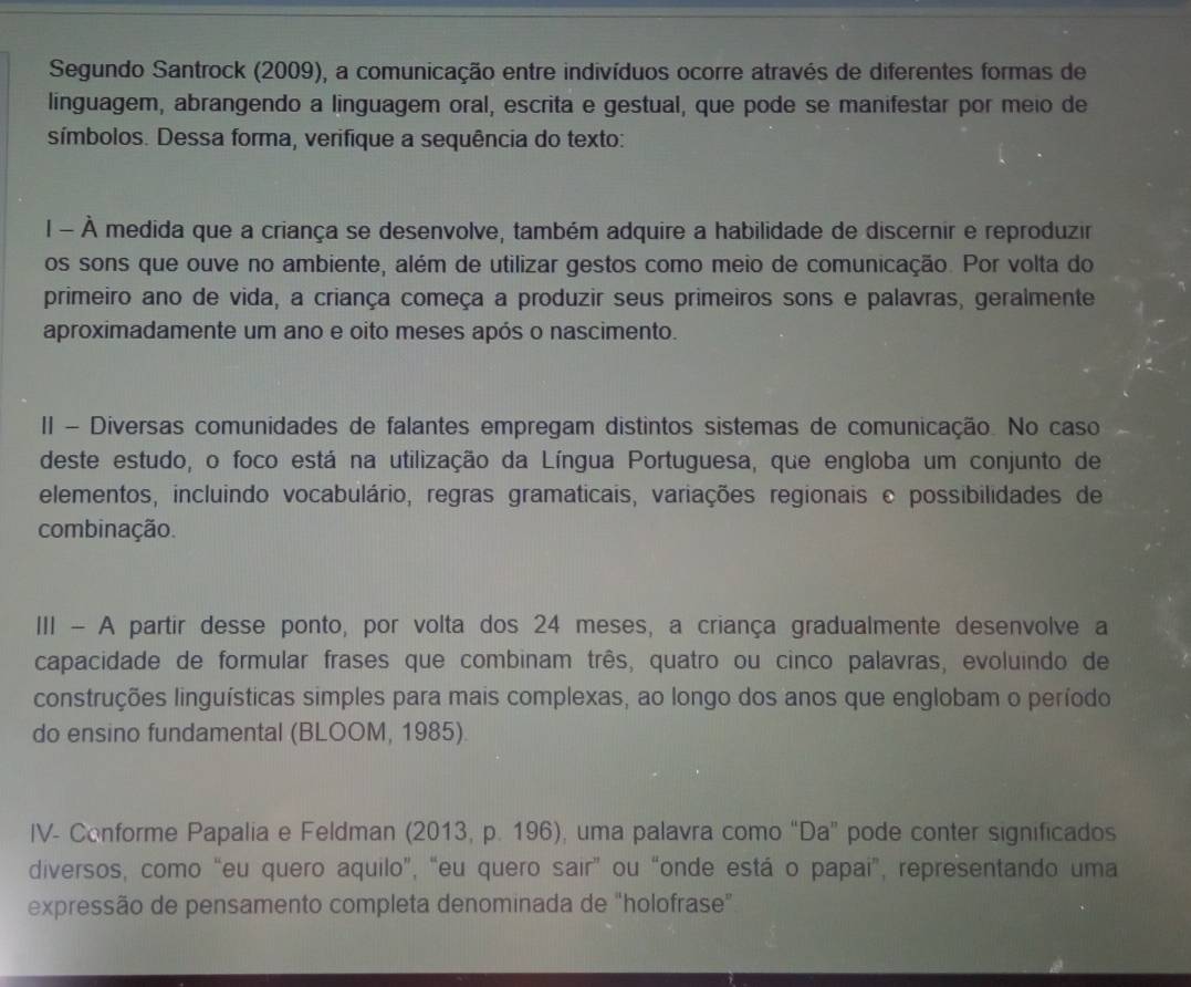 Segundo Santrock (2009), a comunicação entre indivíduos ocorre através de diferentes formas de
linguagem, abrangendo a linguagem oral, escrita e gestual, que pode se manifestar por meio de
símbolos. Dessa forma, verifique a sequência do texto:
l - À medida que a criança se desenvolve, também adquire a habilidade de discernir e reproduzir
os sons que ouve no ambiente, além de utilizar gestos como meio de comunicação. Por volta do
primeiro ano de vida, a criança começa a produzir seus primeiros sons e palavras, geralmente
aproximadamente um ano e oito meses após o nascimento.
II - Diversas comunidades de falantes empregam distintos sistemas de comunicação. No caso
deste estudo, o foco está na utilização da Língua Portuguesa, que engloba um conjunto de
elementos, incluindo vocabulário, regras gramaticais, variações regionais e possibilidades de
combinação.
III - A partir desse ponto, por volta dos 24 meses, a criança gradualmente desenvolve a
capacidade de formular frases que combinam três, quatro ou cinco palavras, evoluindo de
construções linguísticas simples para mais complexas, ao longo dos anos que englobam o período
do ensino fundamental (BLOOM, 1985).
IV- Conforme Papalia e Feldman (2013, p. 196), uma palavra como “Da” pode conter significados
diversos, como “eu quero aquilo”, “eu quero sair” ou “onde está o papai”, representando uma
expressão de pensamento completa denominada de "holofrase"