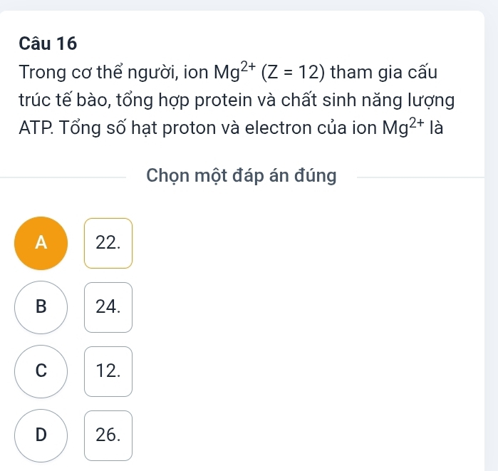 Trong cơ thể người, ion Mg^(2+)(Z=12) tham gia cấu
trúc tế bào, tổng hợp protein và chất sinh năng lượng
ATP. Tổng số hạt proton và electron của ion Mg^(2+) là
Chọn một đáp án đúng
A 22.
B 24.
C 12.
D 26.