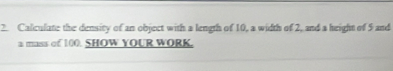 Calculate the density of an object with a length of 10, a width of 2, and a height of 5 and 
a mass of 100. SHOW YOUR WORK.