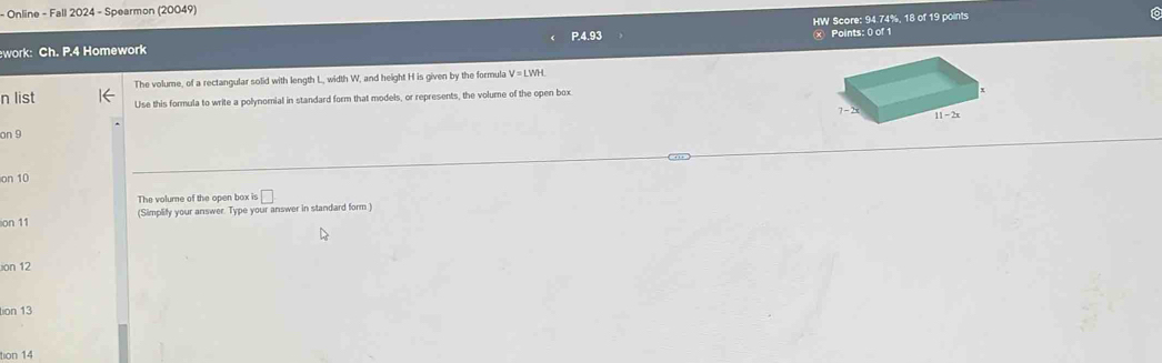 Online - Fall 2024 - Spearmon (20049) 16
ework: Ch. P.4 Homework HW Score: 94.74%, 18 of 19 points
× Points: 0 of 1
The volume, of a rectangular solid with length L, width W, and height H is given by the formula V=LWH
n list Use this formula to write a polynomial in standard form that models, or represents, the volume of the open box
on 9
on 10
The volume of the open box is □
on 11 (Simplify your answer. Type your answer in standard form )
ion 12
tion 13
tion 14