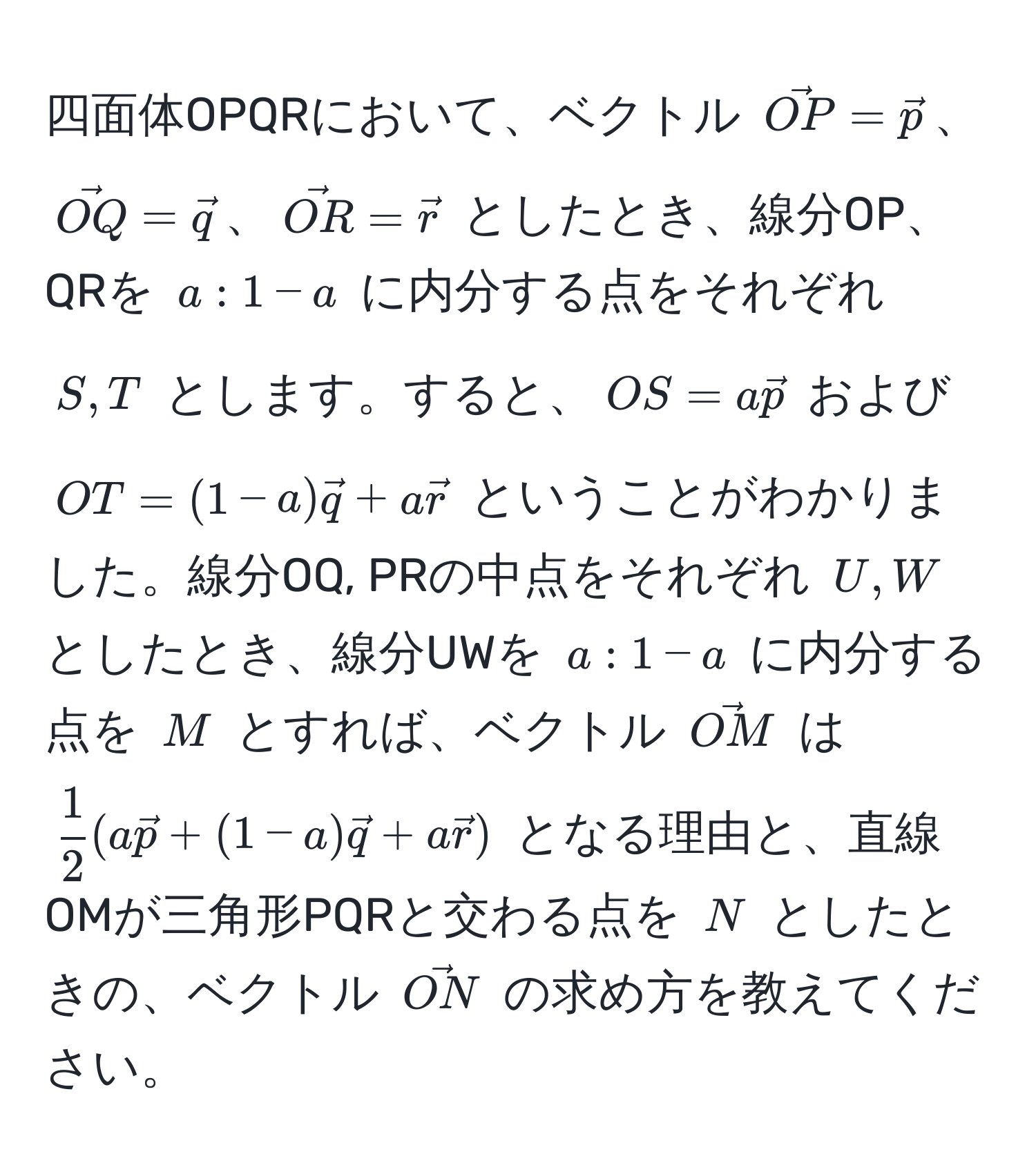 四面体OPQRにおいて、ベクトル $vecOP = vecp$、$vecOQ = vecq$、$vecOR = vecr$ としたとき、線分OP、QRを $a : 1 - a$ に内分する点をそれぞれ $S, T$ とします。すると、$OS = avecp$ および $OT = (1 - a)vecq + avecr$ ということがわかりました。線分OQ, PRの中点をそれぞれ $U, W$ としたとき、線分UWを $a : 1 - a$ に内分する点を $M$ とすれば、ベクトル $vecOM$ は $ 1/2 (avecp + (1 - a)vecq + avecr)$ となる理由と、直線OMが三角形PQRと交わる点を $N$ としたときの、ベクトル $vecON$ の求め方を教えてください。