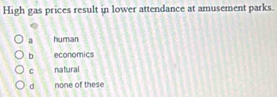 High gas prices result in lower attendance at amusement parks.
a human
b economics
C natural
d none of these