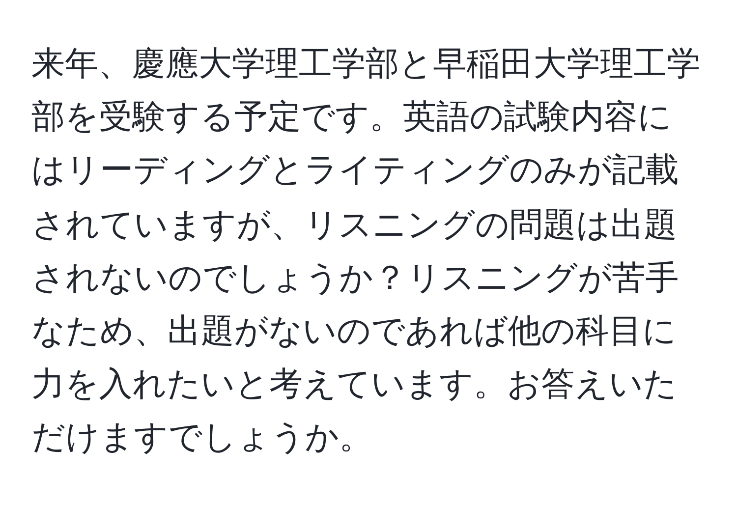 来年、慶應大学理工学部と早稲田大学理工学部を受験する予定です。英語の試験内容にはリーディングとライティングのみが記載されていますが、リスニングの問題は出題されないのでしょうか？リスニングが苦手なため、出題がないのであれば他の科目に力を入れたいと考えています。お答えいただけますでしょうか。