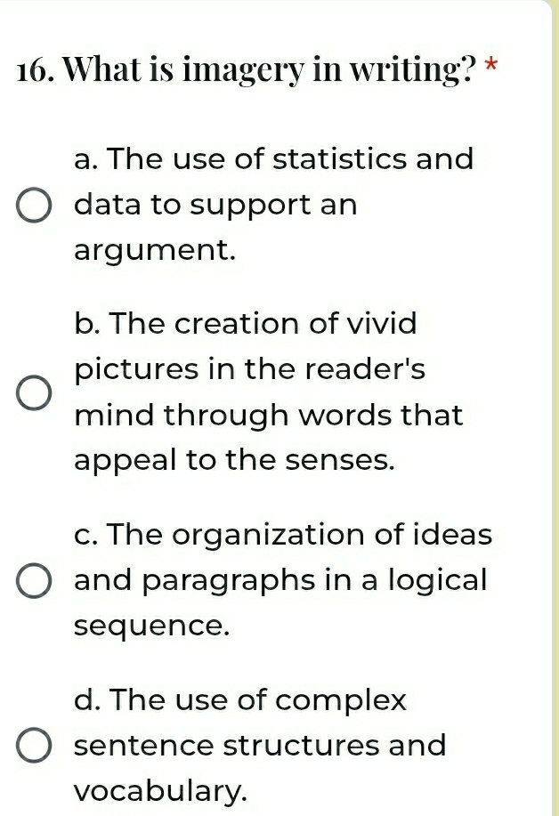 What is imagery in writing? *
a. The use of statistics and
data to support an
argument.
b. The creation of vivid
pictures in the reader's
mind through words that
appeal to the senses.
c. The organization of ideas
and paragraphs in a logical
sequence.
d. The use of complex
sentence structures and
vocabulary.