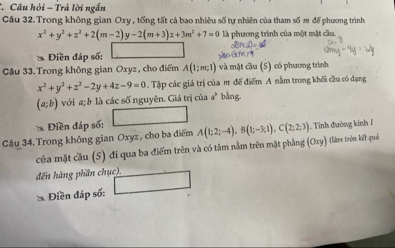 Câu hỏi - Trả lời ngắn 
Câu 32. Trong không gian Oxy , tổng tất cả bao nhiêu số tự nhiên của tham số m để phương trình
x^2+y^2+z^2+2(m-2)y-2(m+3)z+3m^2+7=0 là phương trình của một mặt cầu. 
Điền đáp số: 
Câu 33. Trong không gian Oxyz , cho điểm A(1;m;1) và mặt cầu (S) có phương trình
x^2+y^2+z^2-2y+4z-9=0. Tập các giá trị của m để điểm A nằm trong khối cầu có dạng
(a;b) với a; b là các số nguyên. Giá trị của a^b bằng. 
Điền đáp số: □ 
Câu 34. Trong không gian Oxyz , cho ba điểm A(1;2;-4), B(1;-3;1), C(2;2;3). Tính đường kính 1 
của mặt cầu (S) đi qua ba điểm trên và có tâm nằm trên mặt phẳng (Oxy) (làm tròn kết quả 
đến hàng phần chục). □ 
Điền đáp số: