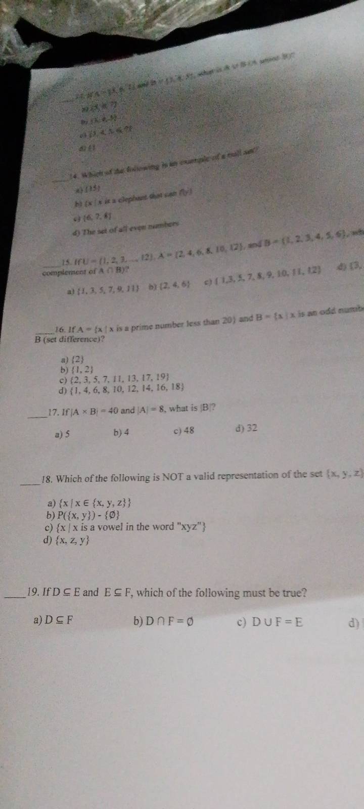 25°≤ 2'S' Lị xệ ên ,(x),(),3) i  s B (  ad B ？
21 8xk7
9  x:y,-5
6 60,4,54%
∠ 1
_
14. Which of the following is im cxmple of a mall sn?
() (15)
bì (x * is a clephant that con beginpmatrix yendpmatrix
 6,2,8
d) The set of all even numbers
_15 IfU= 1,2,3,...,12 A= 2,4,6,8,10,12 and B= 1,2,3,4,5,6
complement of A∩ B)
a)  1,3,5,7,9,11 b)  2,4,6  1,3,5,7,8,9,10,11,12
d)  3,
_16. 1 A= x| x is a prime number less than 20) and B= x|x n     n u m
B(s et différence)?
a)  2
b)  1,2
c)  2,3,5,7,11,13,17,19
d)  1,4,6,8,10,12,14,16,18
_17. _1 |A* B|=40 and |A|=8 , what is |B|?
a) 5 b) 4 c) 48 d) 32
_
18. Which of the following is NOT a valid representation of the set  x,y,z
a)  x|x∈  x,y,z 
b) P( x,y )- varnothing 
c)  x|xisa vowel in the word 'xyz" !
d)  x,z,y
_19. If D⊂eq E and E⊂eq F , which of the following must be true?
b)
a) D⊂eq F D∩ F=varnothing c) D∪ F=E d)