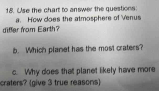 Use the chart to answer the questions: 
a. How does the atmosphere of Venus 
differ from Earth? 
b. Which planet has the most craters? 
c. Why does that planet likely have more 
craters? (give 3 true reasons)