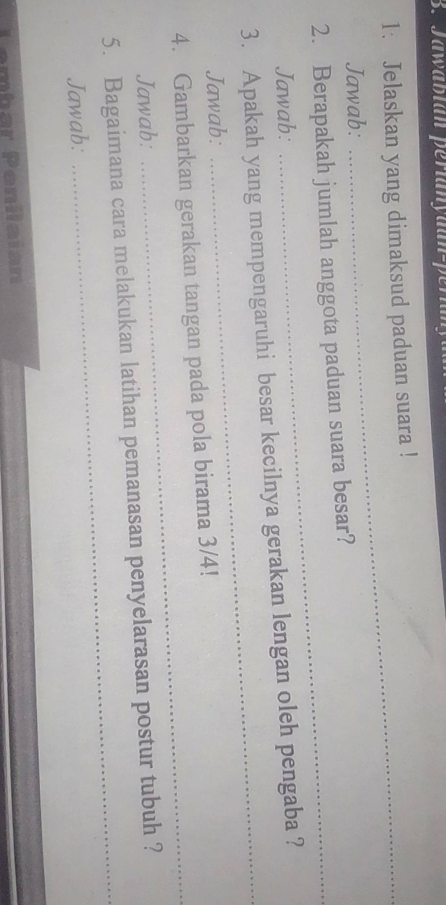 Jawábian perlanyuan-per 
1. Jelaskan yang dimaksud paduan suara ! 
Jawab: 
2. Berapakah jumlah anggota paduan suara besar? 
Jawab: 
_ 
3. Apakah yang mempengaruhi besar kecilnya gerakan lengan oleh pengaba ? 
Jawab: 
4. Gambarkan gerakan tangan pada pola birama 3/4! 
Jawab: 
_ 
_ 
5. Bagaimana cara melakukan latihan pemanasan penyelarasan postur tubuh ? 
Jawab: 
Lembar Penilaian