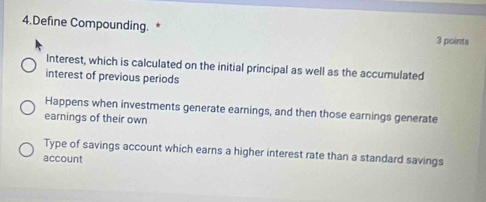 Define Compounding. * 3 pointe
Interest, which is calculated on the initial principal as well as the accumulated
interest of previous periods
Happens when investments generate earnings, and then those earnings generate
earnings of their own
Type of savings account which earns a higher interest rate than a standard savings
account