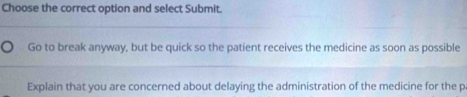 Choose the correct option and select Submit.
Go to break anyway, but be quick so the patient receives the medicine as soon as possible
Explain that you are concerned about delaying the administration of the medicine for the pa