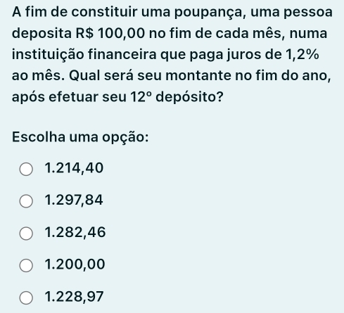 A fim de constituir uma poupança, uma pessoa
deposita R$ 100,00 no fim de cada mês, numa
instituição financeira que paga juros de 1,2%
ao mês. Qual será seu montante no fim do ano,
após efetuar seu 12° de pósito?
Escolha uma opção:
1.214,40
1.297,84
1.282,46
1.200,00
1.228,97