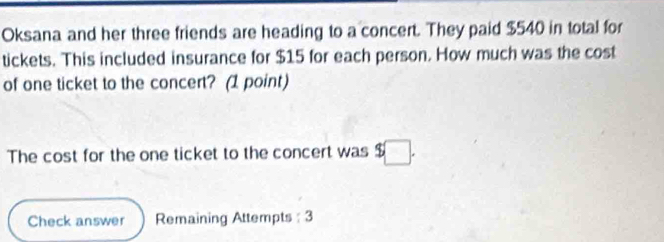 Oksana and her three friends are heading to a concert. They paid $540 in total for 
tickets. This included insurance for $15 for each person. How much was the cost 
of one ticket to the concert? (1 point) 
The cost for the one ticket to the concert was $ □
Check answer Remaining Attempts : 3