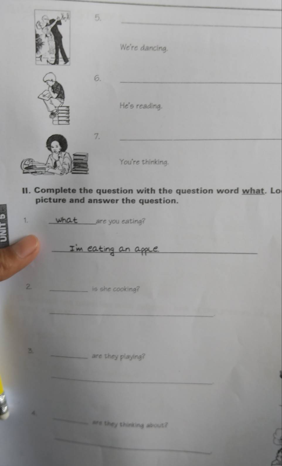 We're dancing. 
6. 
_ 
He's reading. 
. 
_ 
You're thinking. 
II. Complete the question with the question word what. Lo 
picture and answer the question. 
1. _are you eating? 
_ 
2. 
_is she cooking? 
_ 
. 
3. 
_are they playing? 
_ 
_ 
4. 
are they thinking about? 
_