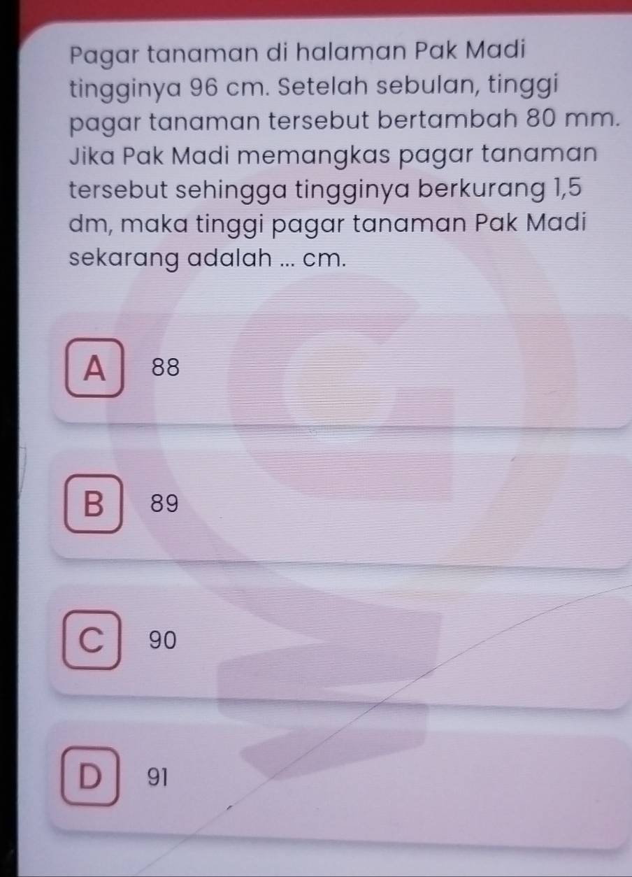 Pagar tanaman di halaman Pak Madi
tingginya 96 cm. Setelah sebulan, tinggi
pagar tanaman tersebut bertambah 80 mm.
Jika Pak Madi memangkas pagar tanaman
tersebut sehingga tingginya berkurang 1,5
dm, maka tinggi pagar tanaman Pak Madi
sekarang adalah ... cm.
A 88
B 89
C 90
D ₹91