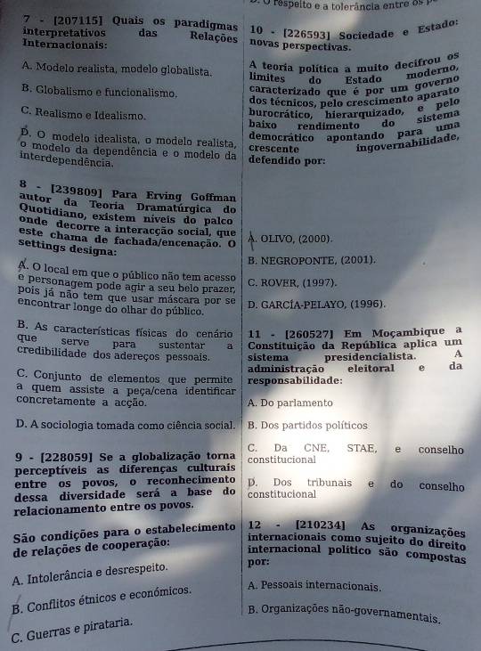 respeito e a tolerância entre os 1
7 - [207115] Quais os paradigmas
interpretativos das 10 - [226593] Sociedade e Estado:
Relações novas perspectivas.
Internacionais:
A teoría política a muito decifrou os
A. Modelo realista, modelo globalista. limites do Estado
moderno,
B. Globalismo e funcionalismo.
caracterizado que é por um governo
dos técnicos, pelo crescimento aparato
burocrático, hierarquizado,  s pelo
C. Realismo e Idealismo. baixo rendimento do sistema
democrático '''apontando'' para''' uma
D. O modelo idealista, o modelo realista, crescente ingovernabilidade,
o modelo da dependência e o modelo da defendido por:
interdependência.
8 - [239809] Para Erving Goffman
autor da Teoria Dramatúrgica do
Quotidiano, existem níveis do palco
onde decorre a interacção social, que
este chama de fachada/encenação. O
A. OLIVO, (2000).
settings designa:
B. NEGROPONTE, (2001).
A. O local em que o público não tem acesso
e personagem pode agir a seu belo prazer C. ROVER, (1997).
pois já não tem que usar máscara por se D. GARCÍA-PELAYO, (1996).
encontrar longe do olhar do público.
B. As características físicas do cenário 11 - [260527] Em Moçambique a
que serve para sustentar a Constituição da República aplica um
credibilidade dos adereços pessoais. sistema presidencialista. A
C. Conjunto de elementos que permite administração eleitoral  e da
a quem assiste a peça/cena identificar responsabilidade:
concretamente a acção. A. Do parlamento
D. A sociologia tomada como ciência social. B. Dos partidos políticos
C. Da CNE, STAE,  e conselho
9 - [228059] Se a globalização torna constitucional
perceptíveis as diferenças culturais D. Dos tribunais e do conselho
entre os povos, o reconhecimento
dessa diversidade será a base do constitucional
relacionamento entre os povos.
São condições para o estabelecimento 12 - [210234] As organizações
de relações de cooperação:
internacionais como sujeito do direito
internacional político são compostas
A. Intolerância e desrespeito. por:
B. Conflitos étnicos e económicos.
A. Pessoais internacionais.
B. Organizações não-governamentais.
C. Guerras e pirataria.