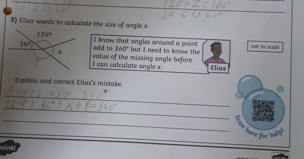 Elias wants to calculate the size of angle x.
I know that angles around a point not to scale
add to 360° but I need to know the
value of the missing angle before
I can calculate angle x. Elias
Explain and correct Elias’s mistake.
_
_
_
_Scan here for help
winkl
_
twink