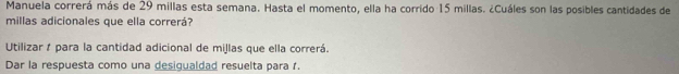 Manuela correrá más de 29 millas esta semana. Hasta el momento, ella ha corrido 15 millas. ¿Cuáles son las posibles cantidades de 
millas adicionales que ella correrá? 
Utilizar 1 para la cantidad adicional de millas que ella correrá. 
Dar la respuesta como una desigualdad resuelta para 1.