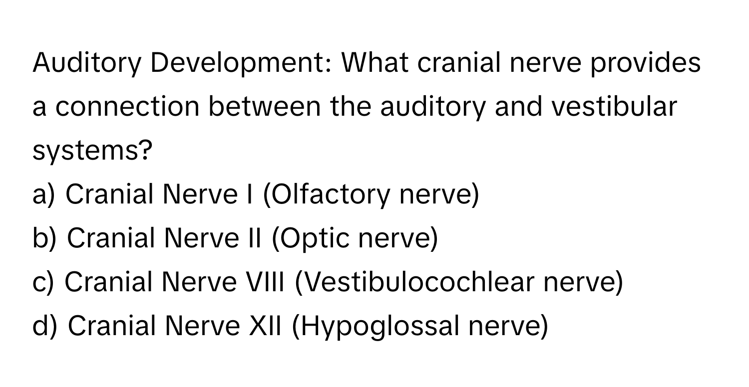 Auditory Development: What cranial nerve provides a connection between the auditory and vestibular systems? 

a) Cranial Nerve I (Olfactory nerve) 
b) Cranial Nerve II (Optic nerve) 
c) Cranial Nerve VIII (Vestibulocochlear nerve) 
d) Cranial Nerve XII (Hypoglossal nerve)