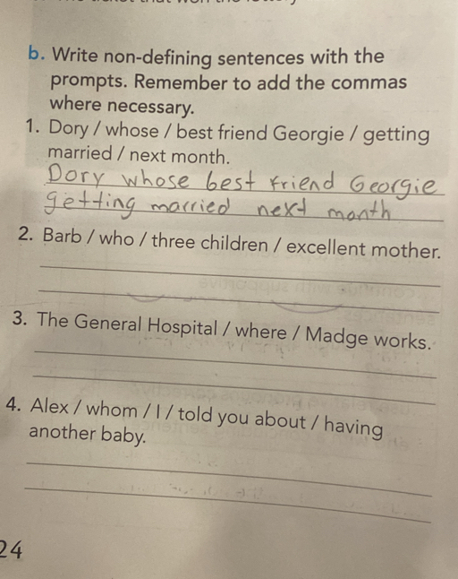 Write non-defining sentences with the 
prompts. Remember to add the commas 
where necessary. 
1. Dory / whose / best friend Georgie / getting 
married / next month. 
_ 
_ 
_ 
2. Barb / who / three children / excellent mother. 
_ 
_ 
3. The General Hospital / where / Madge works. 
_ 
4. Alex / whom / I / told you about / having 
another baby. 
_ 
_ 
24