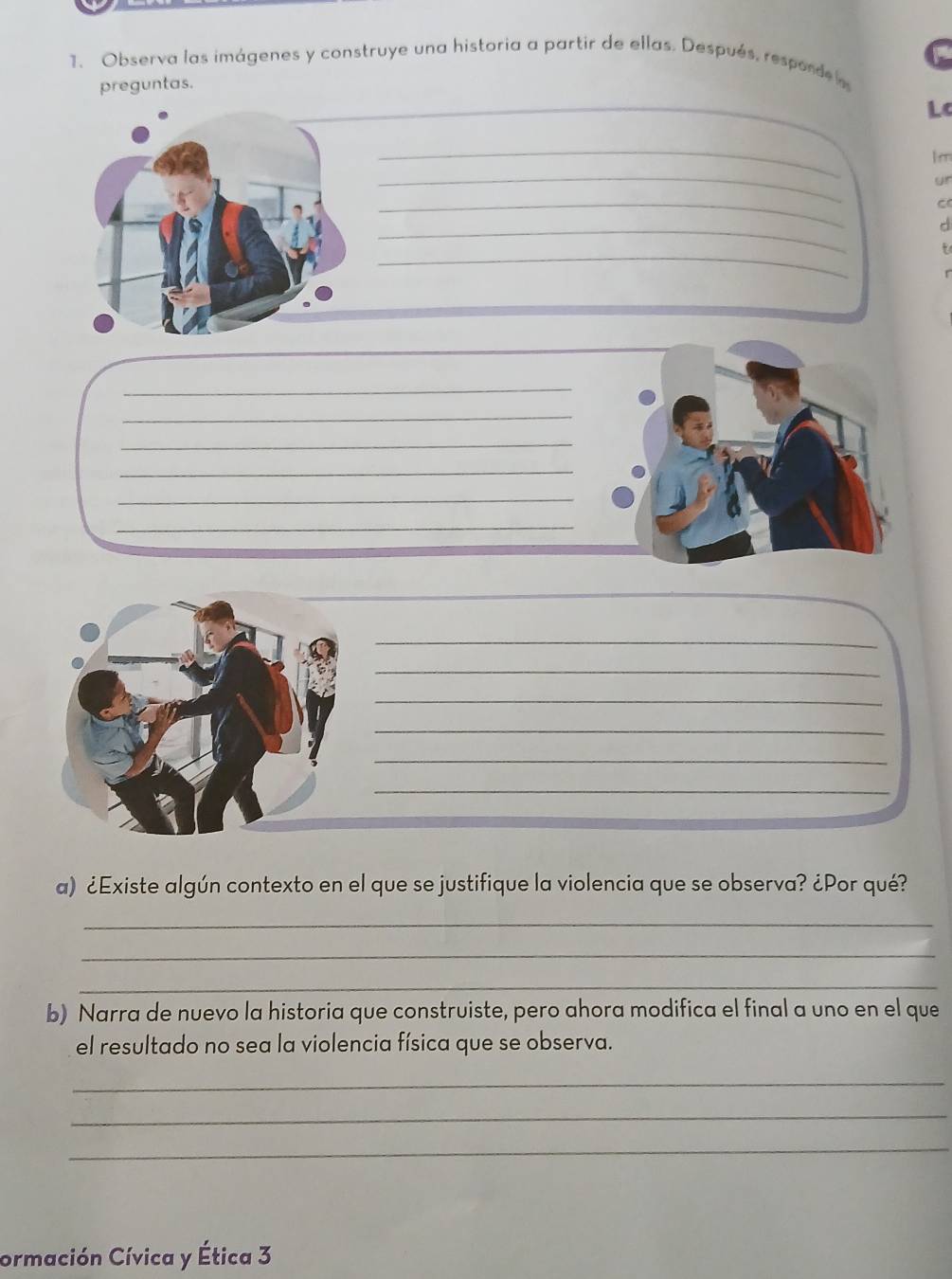 Observa las imágenes y construye una historia a partir de ellas. Después, responde a C 
preguntas. 
_ 
_ 
Lc 
_
1 m
_ 
ur 
_ 
_ 
d 
_ 
_ 
_ 
_ 
_ 
_ 
_ 
_ 
_ 
_ 
_ 
_ 
_ 
a) ¿Existe algún contexto en el que se justifique la violencia que se observa? ¿Por qué? 
_ 
_ 
_ 
b) Narra de nuevo la historia que construiste, pero ahora modifica el final a uno en el que 
el resultado no sea la violencia física que se observa. 
_ 
_ 
_ 
ormación Cívica y Ética 3