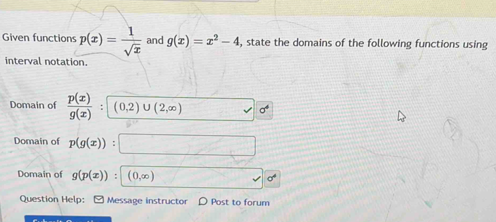 Given functions p(x)= 1/sqrt(x)  and g(x)=x^2-4 , state the domains of the following functions using 
interval notation. 
Domain of  p(x)/g(x)  (0,2)∪ (2,∈fty )
sigma^4
Domain of p(g(x)) : 
Domain of g(p(x)) : (0,∈fty )
sigma^6
Question Help: Message instructor D Post to forum