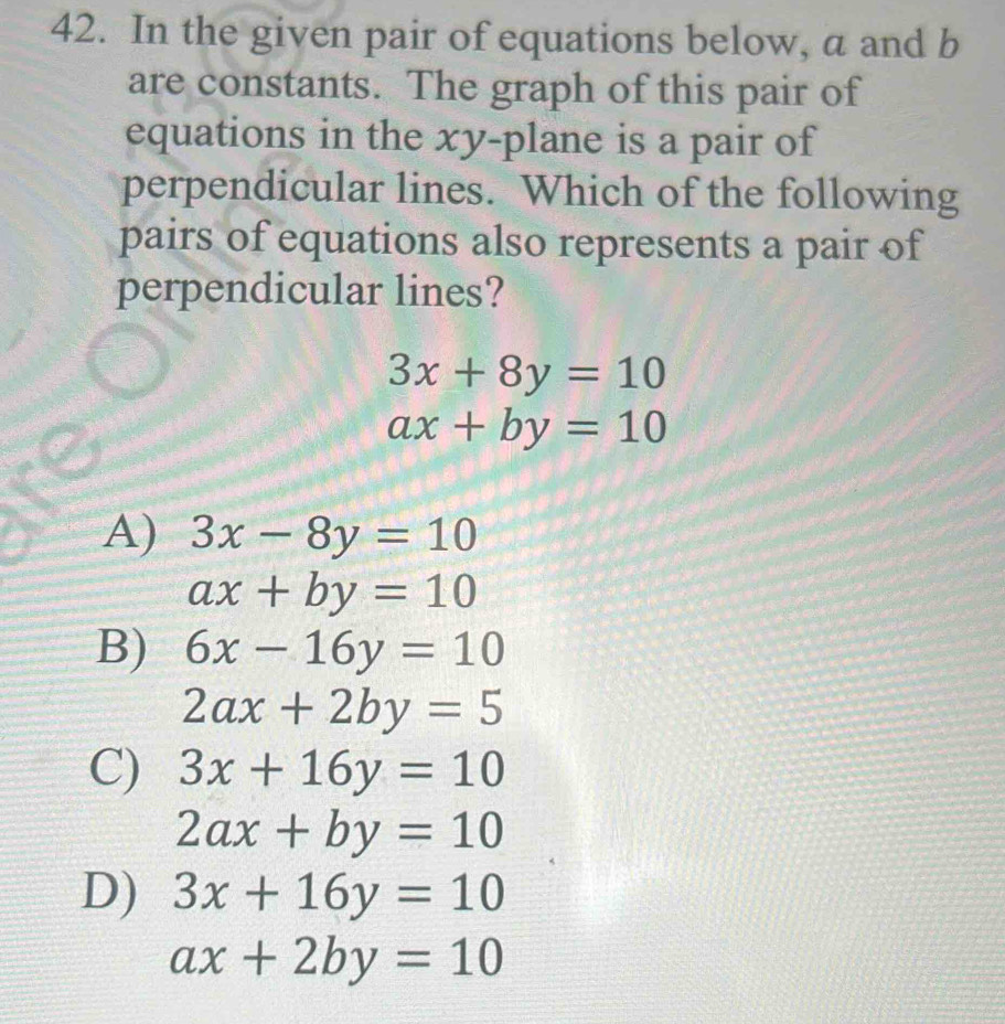 In the given pair of equations below, a and b
are constants. The graph of this pair of
equations in the xy -plane is a pair of
perpendicular lines. Which of the following
pairs of equations also represents a pair of
perpendicular lines?
3x+8y=10
ax+by=10
A) 3x-8y=10
ax+by=10
B) 6x-16y=10
2ax+2by=5
C) 3x+16y=10
2ax+by=10
D) 3x+16y=10
ax+2by=10