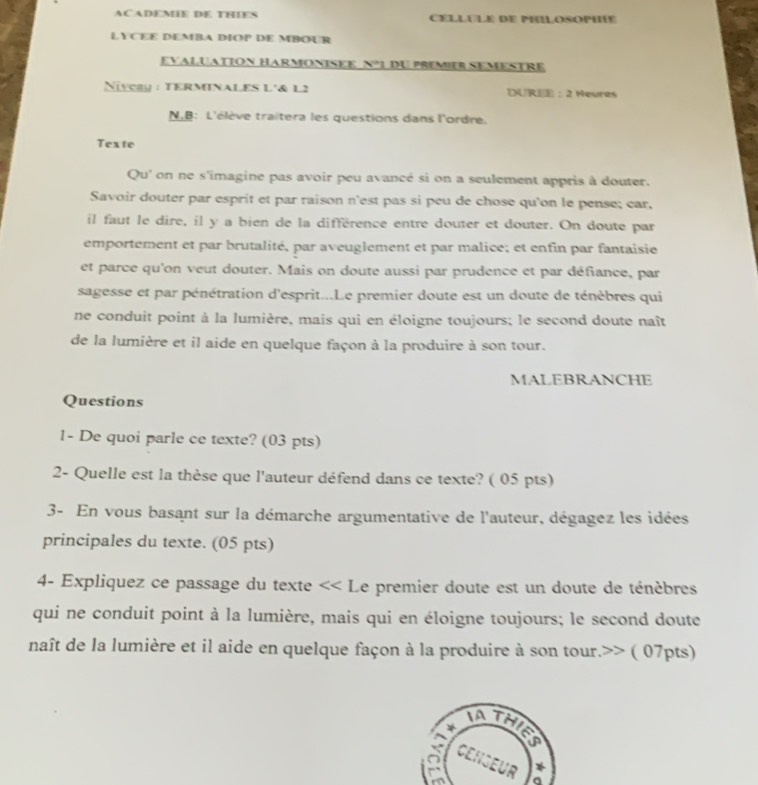 ACADEMIE DE THIES CELLULE DE PHILOSOPHF 
LYCEE DEMBA DIOP DE MBOUR 
EVALUATION HARMONISEE N°1 DU PREMIER SEMESTRE 
Niycay : TERMINALES L'& L2 DUREE : 2 Heures 
N.B: L'élève traitera les questions dans l'ordre. 
Texte 
Qu' on ne s'imagine pas avoir peu avancé si on a seulement appris à douter. 
Savoir douter par esprit et par raison n'est pas si peu de chose qu'on le pense; car, 
il faut le dire, il y a bien de la différence entre douter et douter. On doute par 
emportement et par brutalité, par aveuglement et par malice; et enfin par fantaisie 
et parce qu'on veut douter. Mais on doute aussi par prudence et par défiance, par 
sagesse et par pénétration d'esprit...Le premier doute est un doute de ténèbres qui 
ne conduit point à la lumière, mais qui en éloigne toujours; le second doute naît 
de la lumière et il aide en quelque façon à la produire à son tour. 
MALEBRANCHE 
Questions 
1- De quoi parle ce texte? (03 pts) 
2- Quelle est la thèse que l'auteur défend dans ce texte? ( 05 pts) 
3- En vous basant sur la démarche argumentative de l'auteur, dégagez les idées 
principales du texte. (05 pts) 
4- Expliquez ce passage du texte << Le premier doute est un doute de ténèbres 
qui ne conduit point à la lumière, mais qui en éloigne toujours; le second doute 
naît de la lumière et il aide en quelque façon à la produire à son tour.>> ( 07pts) 
ATHIES