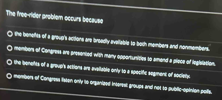 The free-rider problem occurs because
the benefts of a group's actions are broadly avallable to both members and nonmembers.
members of Congress are presented with many opportunities to amend a piece of legislation.
the benefts of a group's actions are avallable only to a specific segment of society.
members of Congress listen only to organized interest groups and not to public-opinion polls.