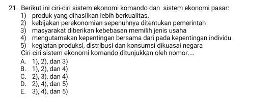 Berikut ini ciri-ciri sistem ekonomi komando dan sistem ekonomi pasar:
1) produk yang dihasilkan lebih berkualitas.
2) kebijakan perekonomian sepenuhnya ditentukan pemerintah
3) masyarakat diberikan kebebasan memilih jenis usaha
4) mengutamakan kepentingan bersama dari pada kepentingan individu.
5) kegiatan produksi, distribusi dan konsumsi dikuasai negara
Ciri-ciri sistem ekonomi komando ditunjukkan oleh nomor....
A. 1), 2), dan 3)
B. 1), 2), dan 4)
C. 2), 3), dan 4)
D. 2), 4), dan 5)
E. 3), 4), dan 5)