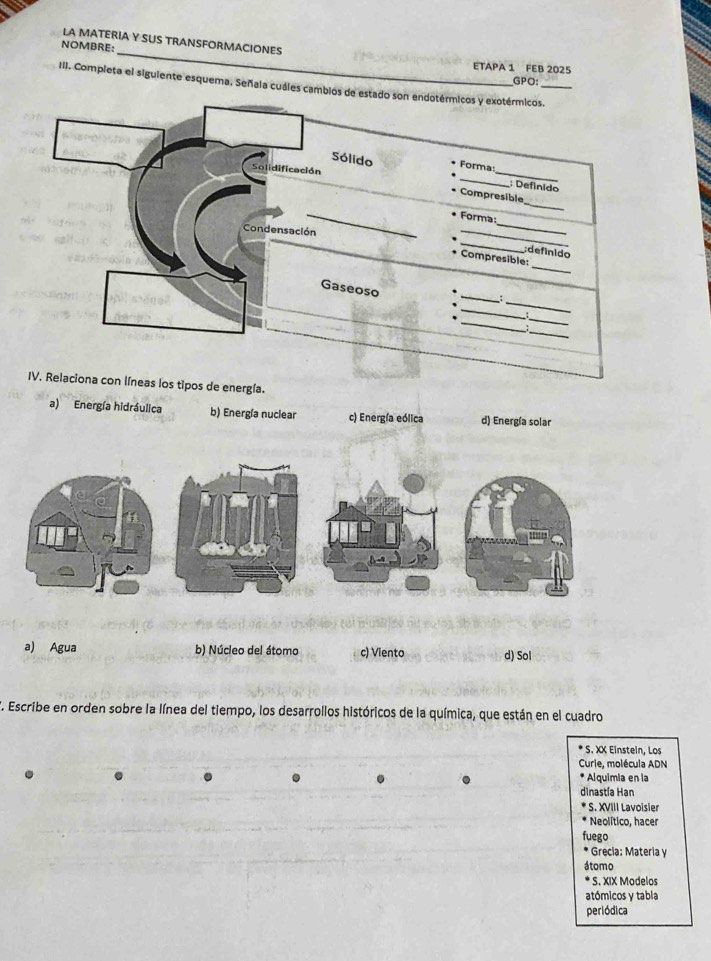 LA MATERIA Y SUS TRANSFORMACIONES
NOMBRE:
ETAPA 1 FEB 2025
GPO:
III. Completa el siguiente esquema, Señala cuáles cambios de estado son endotérmicos y exotérmicos._
_
_
Sólido Forma
Solidificación
; Definido
_
Compresible
_
_
Forma:
_
Condensación
_
;definido
_
* Compresible:
_
_
Gaseoso
_
_
_
_
IV. Relaciona con líneas los tipos de energía.
a) Energía hidráulica b) Energía nuclear c) Energía eólica d) Energía solar
a) Agua b) Núcleo del átomo c) Viento d) Sol
E. Escribe en orden sobre la línea del tiempo, los desarrollos históricos de la química, que están en el cuadro
S. XX Einstein, Los
Curie, molécula ADN
* Alquimia en la
dinastía Han
* S. XVIII Lavoisier
Neolítico, hacer
fuego
* Grecia: Materia y
átomo
* S. XIX Modelos
atómicos y tabla
periódica