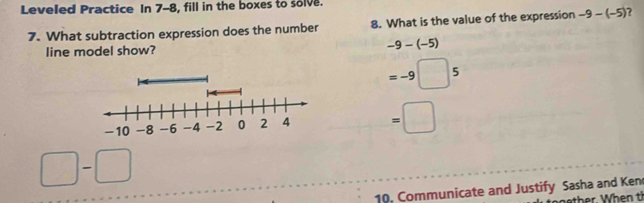 Leveled Practice In 7-8, fill in the boxes to solve.
7. What subtraction expression does the number 8. What is the value of the expression -9-(-5) ?
line model show? -9-(-5)
=-9□ 5
=□
□ -□ □
10. Communicate and Justify Sasha and Ken