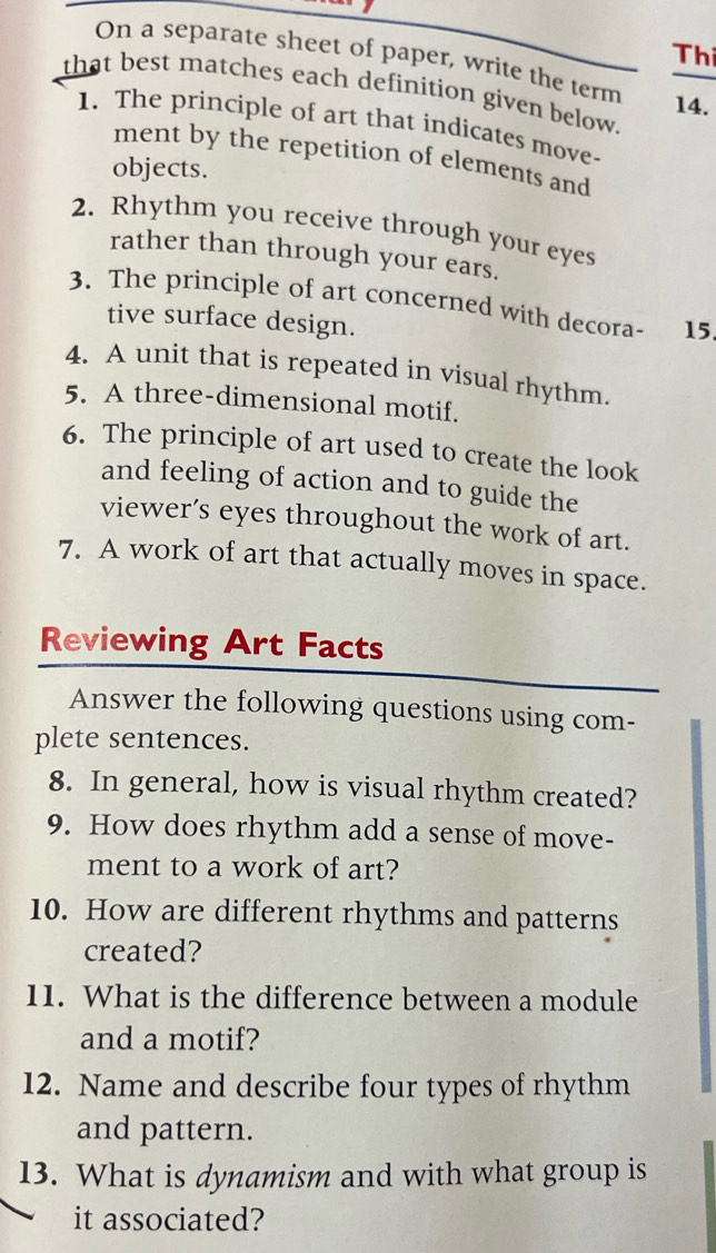 Thi 
On a separate sheet of paper, write the term 
that best matches each definition given below. 14. 
1. The principle of art that indicates move- 
ment by the repetition of elements and 
objects. 
2. Rhythm you receive through your eyes 
rather than through your ears. 
3. The principle of art concerned with decora- 15. 
tive surface design. 
4. A unit that is repeated in visual rhythm. 
5. A three-dimensional motif. 
6. The principle of art used to create the look 
and feeling of action and to guide the 
viewer’s eyes throughout the work of art. 
7. A work of art that actually moves in space. 
Reviewing Art Facts 
Answer the following questions using com- 
plete sentences. 
8. In general, how is visual rhythm created? 
9. How does rhythm add a sense of move- 
ment to a work of art? 
10. How are different rhythms and patterns 
created? 
11. What is the difference between a module 
and a motif? 
12. Name and describe four types of rhythm 
and pattern. 
13. What is dynamism and with what group is 
it associated?